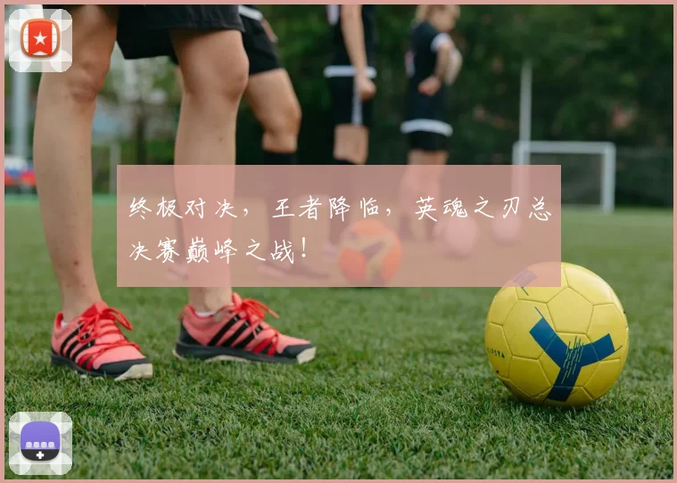 终极对决，王者降临，英魂之刃总决赛巅峰之战！