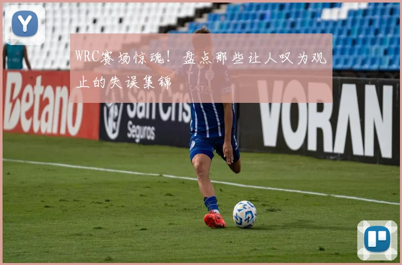 WRC赛场惊魂！盘点那些让人叹为观止的失误集锦
