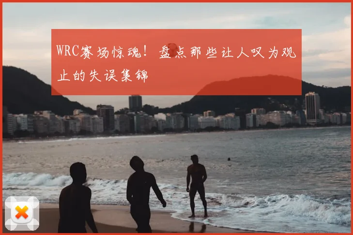 WRC赛场惊魂！盘点那些让人叹为观止的失误集锦