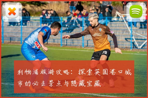 利物浦旅游攻略：探索英国港口城市的必去景点与隐藏宝藏