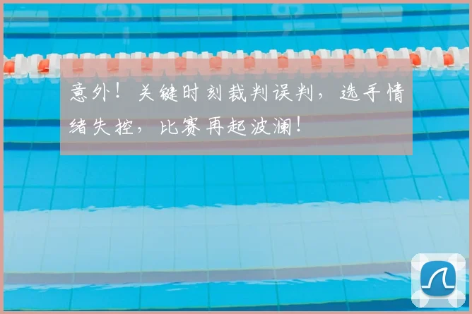 意外!关键时刻裁判误判,选手情绪失控,比赛再起波澜!