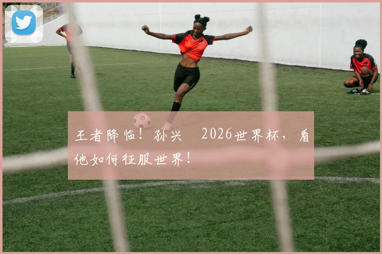 王者降临！孙兴慜2026世界杯，看他如何征服世界！
