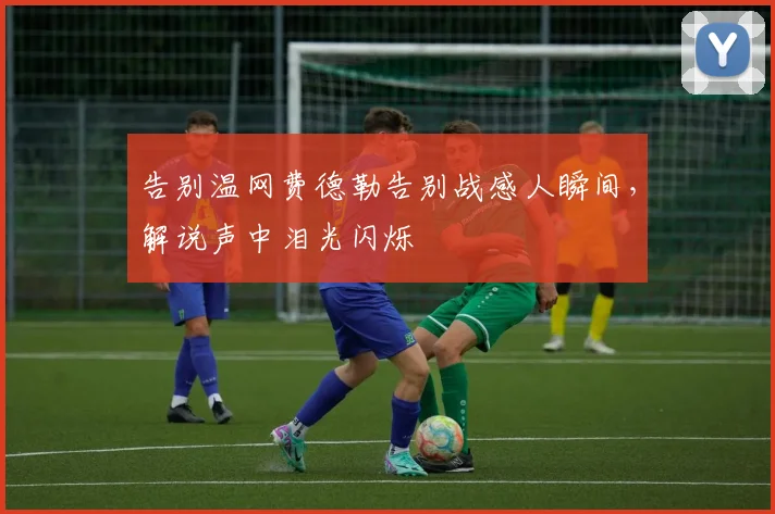 告别温网费德勒告别战感人瞬间，解说声中泪光闪烁